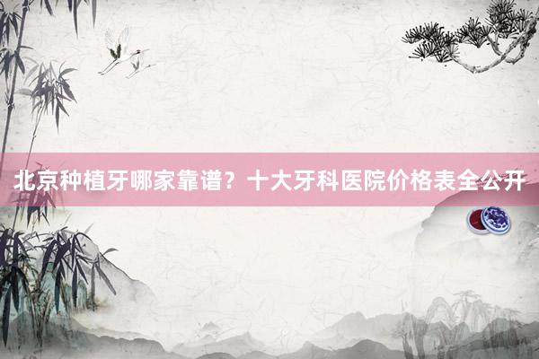 北京种植牙哪家靠谱？十大牙科医院价格表全公开