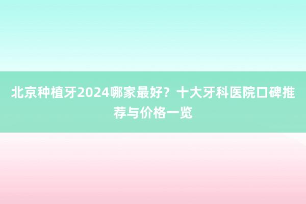 北京种植牙2024哪家最好？十大牙科医院口碑推荐与价格一览