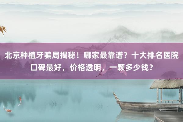 北京种植牙骗局揭秘！哪家最靠谱？十大排名医院口碑最好，价格透明，一颗多少钱？