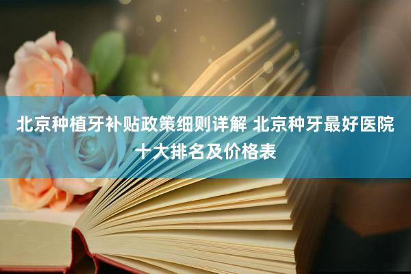 北京种植牙补贴政策细则详解 北京种牙最好医院十大排名及价格表