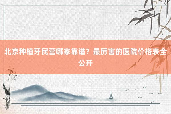 北京种植牙民营哪家靠谱？最厉害的医院价格表全公开