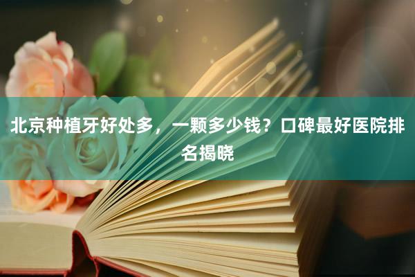 北京种植牙好处多，一颗多少钱？口碑最好医院排名揭晓