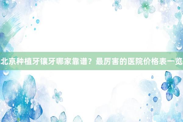 北京种植牙镶牙哪家靠谱？最厉害的医院价格表一览