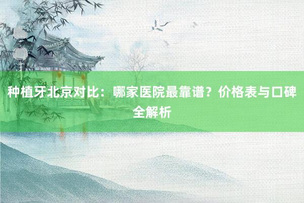 种植牙北京对比：哪家医院最靠谱？价格表与口碑全解析