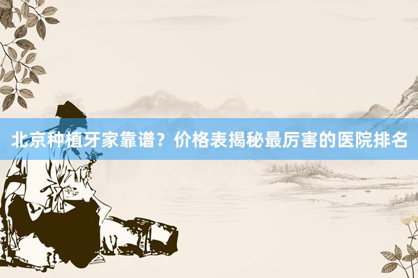 北京种植牙家靠谱？价格表揭秘最厉害的医院排名