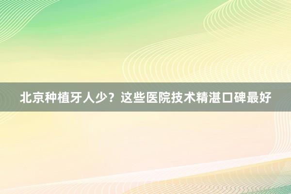 北京种植牙人少？这些医院技术精湛口碑最好
