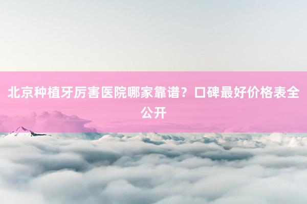 北京种植牙厉害医院哪家靠谱？口碑最好价格表全公开
