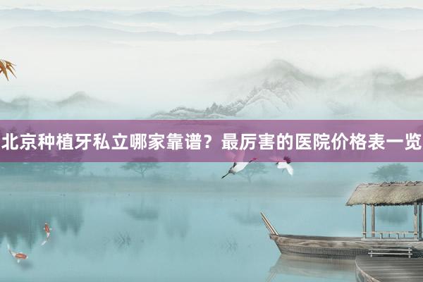 北京种植牙私立哪家靠谱？最厉害的医院价格表一览