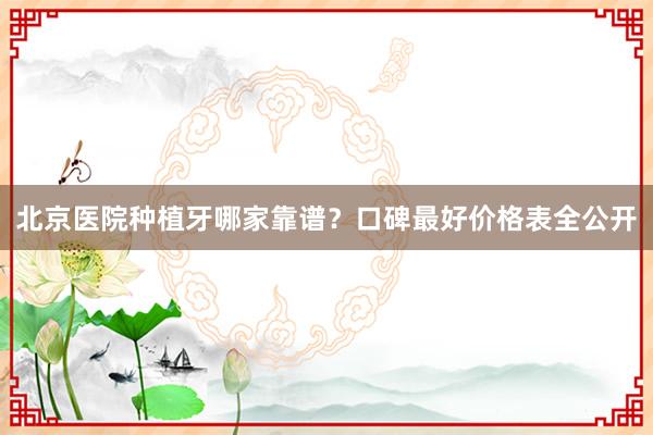 北京医院种植牙哪家靠谱？口碑最好价格表全公开