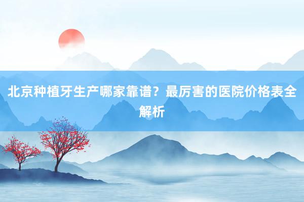 北京种植牙生产哪家靠谱？最厉害的医院价格表全解析