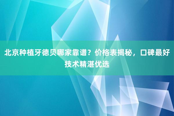 北京种植牙德贝哪家靠谱？价格表揭秘，口碑最好技术精湛优选