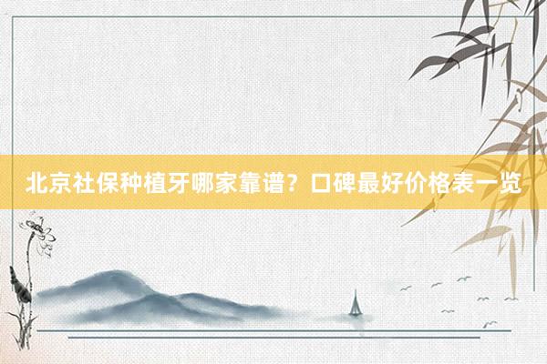 北京社保种植牙哪家靠谱？口碑最好价格表一览