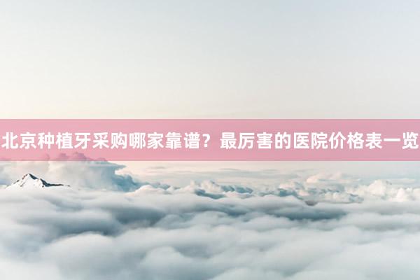 北京种植牙采购哪家靠谱？最厉害的医院价格表一览