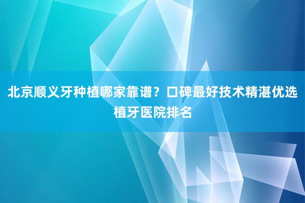 北京顺义牙种植哪家靠谱？口碑最好技术精湛优选植牙医院排名