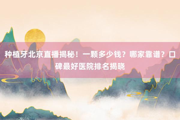 种植牙北京直播揭秘！一颗多少钱？哪家靠谱？口碑最好医院排名揭晓