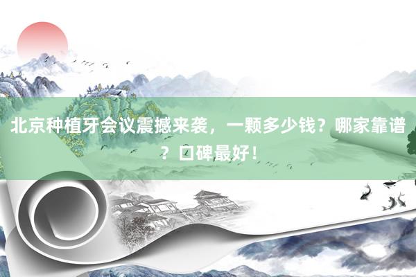 北京种植牙会议震撼来袭，一颗多少钱？哪家靠谱？口碑最好！