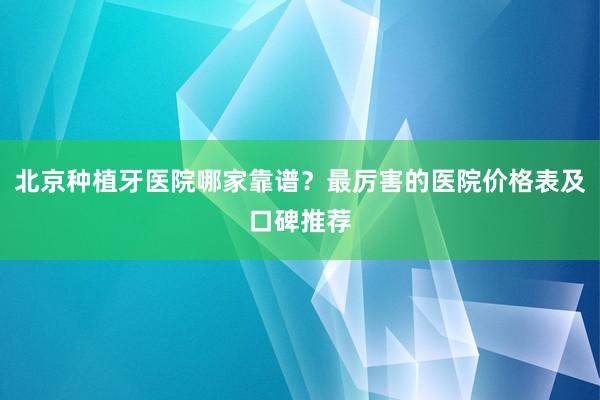 北京种植牙医院哪家靠谱？最厉害的医院价格表及口碑推荐