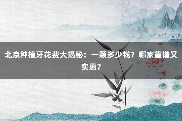 北京种植牙花费大揭秘：一颗多少钱？哪家靠谱又实惠？