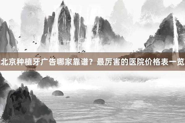 北京种植牙广告哪家靠谱？最厉害的医院价格表一览
