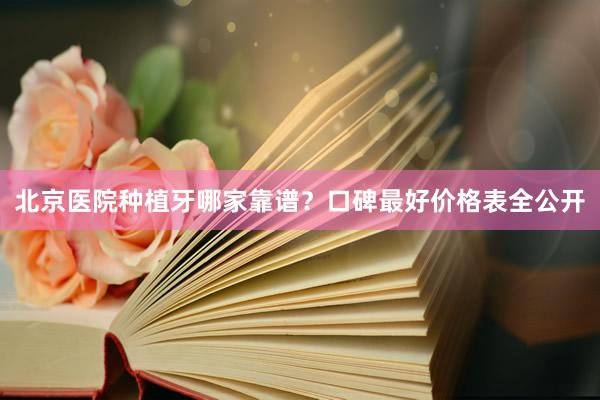 北京医院种植牙哪家靠谱？口碑最好价格表全公开