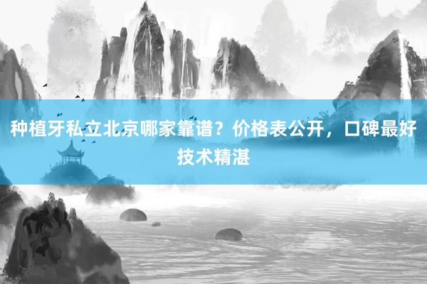 种植牙私立北京哪家靠谱？价格表公开，口碑最好技术精湛