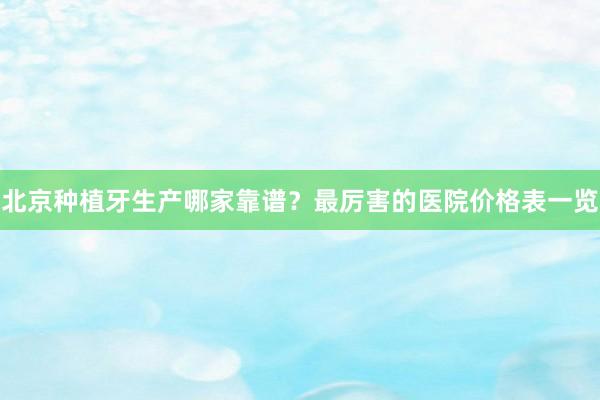 北京种植牙生产哪家靠谱？最厉害的医院价格表一览