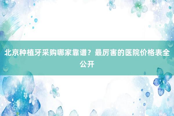 北京种植牙采购哪家靠谱？最厉害的医院价格表全公开