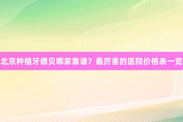 北京种植牙德贝哪家靠谱？最厉害的医院价格表一览