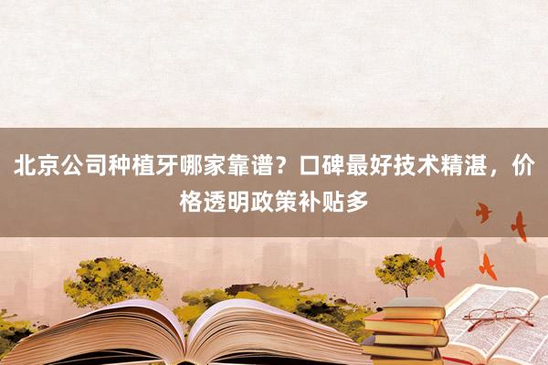 北京公司种植牙哪家靠谱？口碑最好技术精湛，价格透明政策补贴多