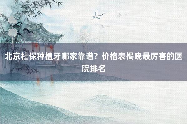 北京社保种植牙哪家靠谱？价格表揭晓最厉害的医院排名