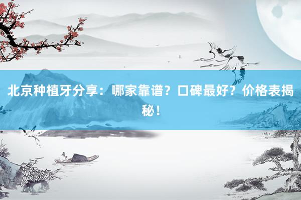 北京种植牙分享：哪家靠谱？口碑最好？价格表揭秘！