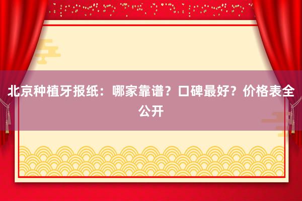 北京种植牙报纸：哪家靠谱？口碑最好？价格表全公开