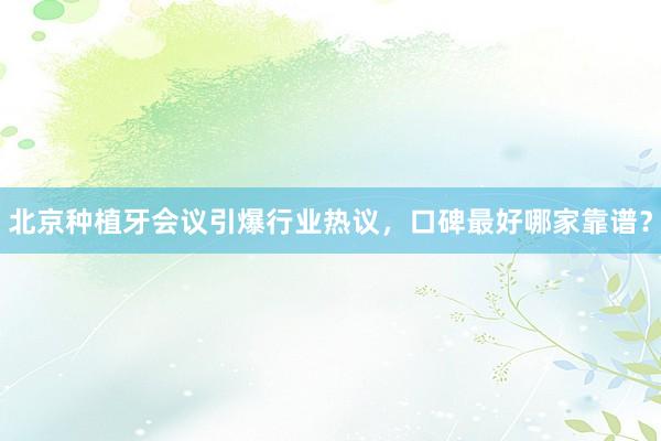 北京种植牙会议引爆行业热议，口碑最好哪家靠谱？