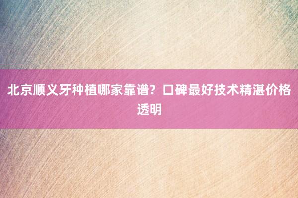 北京顺义牙种植哪家靠谱？口碑最好技术精湛价格透明