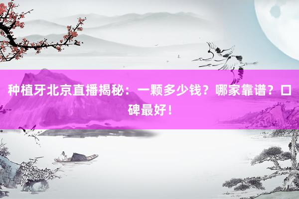 种植牙北京直播揭秘：一颗多少钱？哪家靠谱？口碑最好！