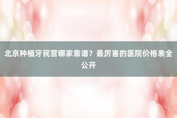北京种植牙民营哪家靠谱？最厉害的医院价格表全公开