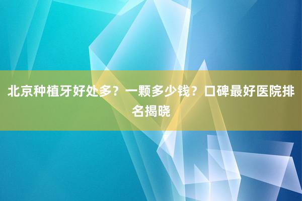 北京种植牙好处多？一颗多少钱？口碑最好医院排名揭晓