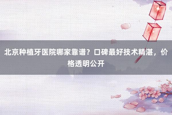 北京种植牙医院哪家靠谱？口碑最好技术精湛，价格透明公开