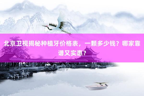 北京卫视揭秘种植牙价格表，一颗多少钱？哪家靠谱又实惠？