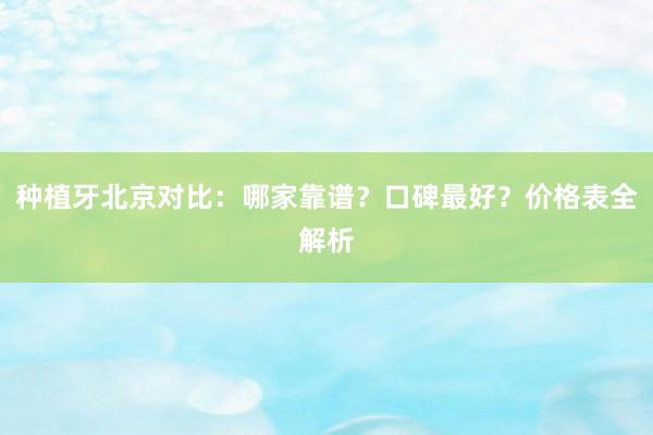 种植牙北京对比：哪家靠谱？口碑最好？价格表全解析