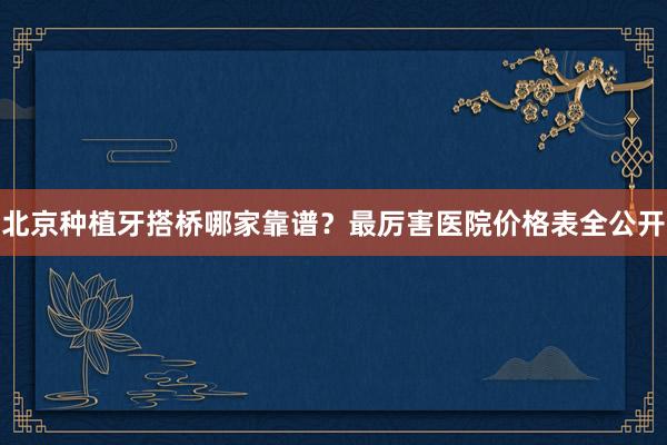 北京种植牙搭桥哪家靠谱？最厉害医院价格表全公开