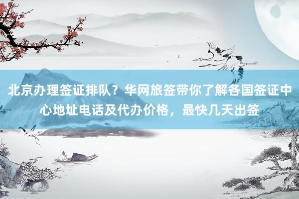 北京办理签证排队？华网旅签带你了解各国签证中心地址电话及代办价格，最快几天出签