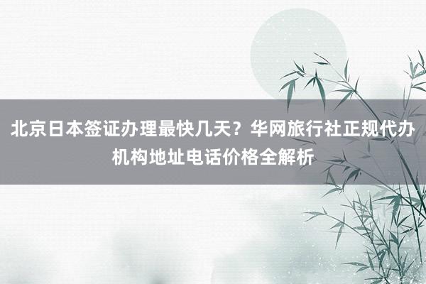 北京日本签证办理最快几天？华网旅行社正规代办机构地址电话价格全解析