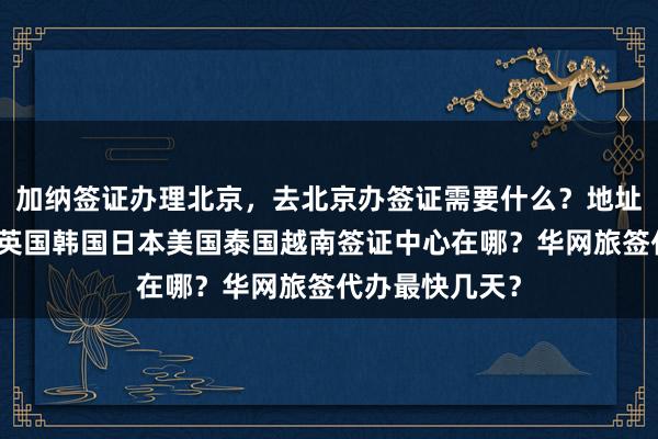 加纳签证办理北京，去北京办签证需要什么？地址电话多少钱？英国韩国日本美国泰国越南签证中心在哪？华网旅签代办最快几天？