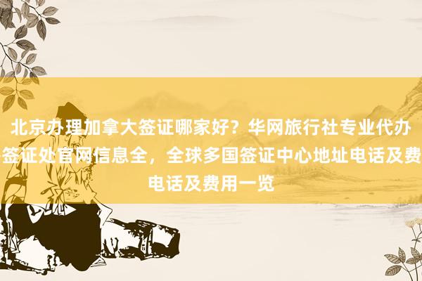 北京办理加拿大签证哪家好？华网旅行社专业代办，秘鲁签证处官网信息全，全球多国签证中心地址电话及费用一览