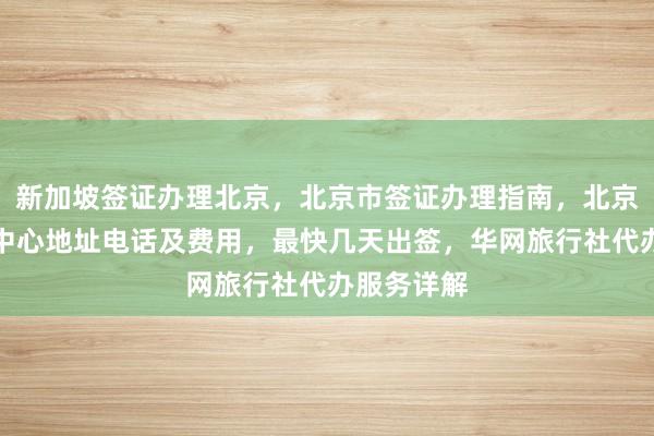新加坡签证办理北京，北京市签证办理指南，北京英国签证中心地址电话及费用，最快几天出签，华网旅行社代办服务详解