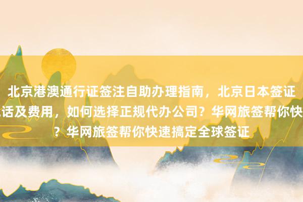 北京港澳通行证签注自助办理指南，北京日本签证办理中心地址电话及费用，如何选择正规代办公司？华网旅签帮你快速搞定全球签证