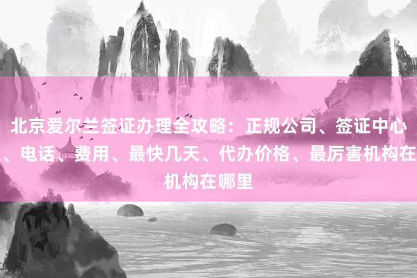 北京爱尔兰签证办理全攻略：正规公司、签证中心地址、电话、费用、最快几天、代办价格、最厉害机构在哪里