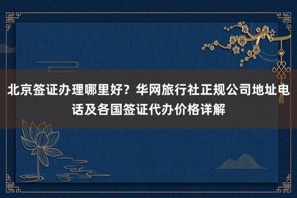 北京签证办理哪里好？华网旅行社正规公司地址电话及各国签证代办价格详解