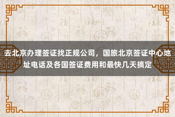 去北京办理签证找正规公司，国旅北京签证中心地址电话及各国签证费用和最快几天搞定